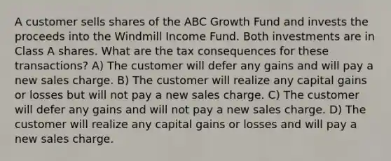 A customer sells shares of the ABC Growth Fund and invests the proceeds into the Windmill Income Fund. Both investments are in Class A shares. What are the tax consequences for these transactions? A) The customer will defer any gains and will pay a new sales charge. B) The customer will realize any capital gains or losses but will not pay a new sales charge. C) The customer will defer any gains and will not pay a new sales charge. D) The customer will realize any capital gains or losses and will pay a new sales charge.