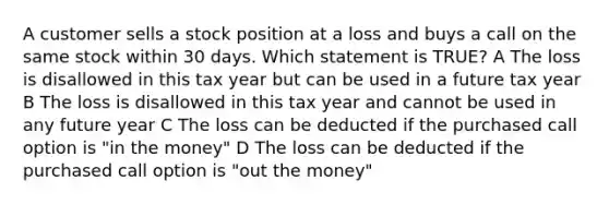 A customer sells a stock position at a loss and buys a call on the same stock within 30 days. Which statement is TRUE? A The loss is disallowed in this tax year but can be used in a future tax year B The loss is disallowed in this tax year and cannot be used in any future year C The loss can be deducted if the purchased call option is "in the money" D The loss can be deducted if the purchased call option is "out the money"