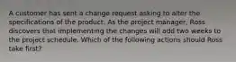 A customer has sent a change request asking to alter the specifications of the product. As the project manager, Ross discovers that implementing the changes will add two weeks to the project schedule. Which of the following actions should Ross take first?