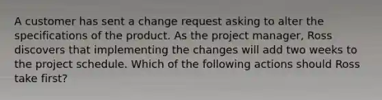 A customer has sent a change request asking to alter the specifications of the product. As the project manager, Ross discovers that implementing the changes will add two weeks to the project schedule. Which of the following actions should Ross take first?