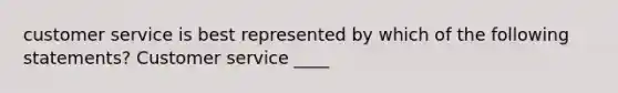 customer service is best represented by which of the following statements? Customer service ____