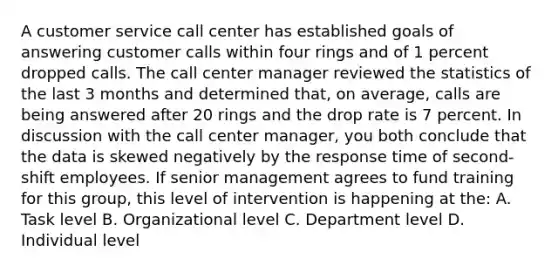 A customer service call center has established goals of answering customer calls within four rings and of 1 percent dropped calls. The call center manager reviewed the statistics of the last 3 months and determined that, on average, calls are being answered after 20 rings and the drop rate is 7 percent. In discussion with the call center manager, you both conclude that the data is skewed negatively by the response time of second-shift employees. If senior management agrees to fund training for this group, this level of intervention is happening at the: A. Task level B. Organizational level C. Department level D. Individual level