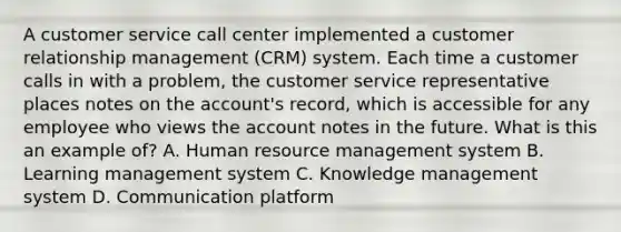 A customer service call center implemented a customer relationship management (CRM) system. Each time a customer calls in with a problem, the customer service representative places notes on the account's record, which is accessible for any employee who views the account notes in the future. What is this an example of? A. Human resource management system B. Learning management system C. Knowledge management system D. Communication platform