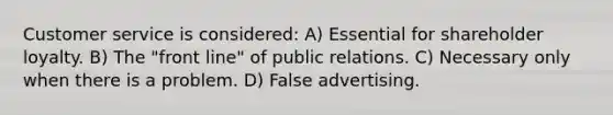 Customer service is considered: A) Essential for shareholder loyalty. B) The "front line" of public relations. C) Necessary only when there is a problem. D) False advertising.