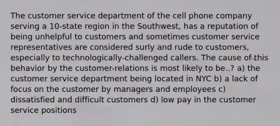 The customer service department of the cell phone company serving a 10-state region in the Southwest, has a reputation of being unhelpful to customers and sometimes customer service representatives are considered surly and rude to customers, especially to technologically-challenged callers. The cause of this behavior by the customer-relations is most likely to be..? a) the customer service department being located in NYC b) a lack of focus on the customer by managers and employees c) dissatisfied and difficult customers d) low pay in the customer service positions