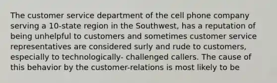 The customer service department of the cell phone company serving a 10-state region in the Southwest, has a reputation of being unhelpful to customers and sometimes customer service representatives are considered surly and rude to customers, especially to technologically- challenged callers. The cause of this behavior by the customer-relations is most likely to be