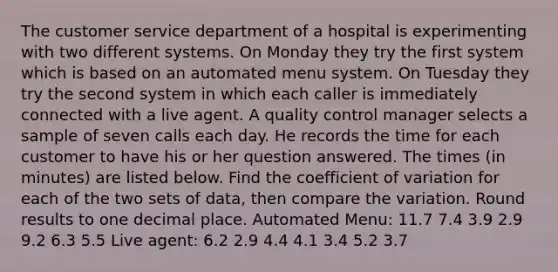 The customer service department of a hospital is experimenting with two different systems. On Monday they try the first system which is based on an automated menu system. On Tuesday they try the second system in which each caller is immediately connected with a live agent. A quality control manager selects a sample of seven calls each day. He records the time for each customer to have his or her question answered. The times (in minutes) are listed below. Find the coefficient of variation for each of the two sets of data, then compare the variation. Round results to one decimal place. Automated Menu: 11.7 7.4 3.9 2.9 9.2 6.3 5.5 Live agent: 6.2 2.9 4.4 4.1 3.4 5.2 3.7