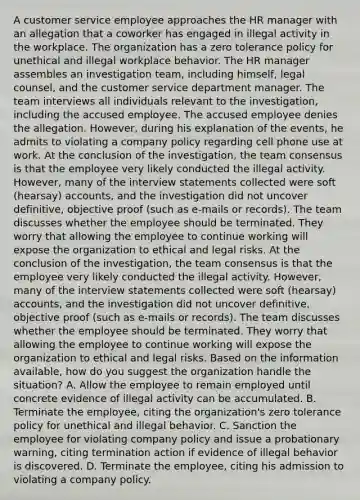 A customer service employee approaches the HR manager with an allegation that a coworker has engaged in illegal activity in the workplace. The organization has a zero tolerance policy for unethical and illegal workplace behavior. The HR manager assembles an investigation team, including himself, legal counsel, and the customer service department manager. The team interviews all individuals relevant to the investigation, including the accused employee. The accused employee denies the allegation. However, during his explanation of the events, he admits to violating a company policy regarding cell phone use at work. At the conclusion of the investigation, the team consensus is that the employee very likely conducted the illegal activity. However, many of the interview statements collected were soft (hearsay) accounts, and the investigation did not uncover definitive, objective proof (such as e-mails or records). The team discusses whether the employee should be terminated. They worry that allowing the employee to continue working will expose the organization to ethical and legal risks. At the conclusion of the investigation, the team consensus is that the employee very likely conducted the illegal activity. However, many of the interview statements collected were soft (hearsay) accounts, and the investigation did not uncover definitive, objective proof (such as e-mails or records). The team discusses whether the employee should be terminated. They worry that allowing the employee to continue working will expose the organization to ethical and legal risks. Based on the information available, how do you suggest the organization handle the situation? A. Allow the employee to remain employed until concrete evidence of illegal activity can be accumulated. B. Terminate the employee, citing the organization's zero tolerance policy for unethical and illegal behavior. C. Sanction the employee for violating company policy and issue a probationary warning, citing termination action if evidence of illegal behavior is discovered. D. Terminate the employee, citing his admission to violating a company policy.