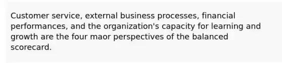 Customer service, external business processes, financial performances, and the organization's capacity for learning and growth are the four maor perspectives of the balanced scorecard.