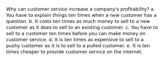 Why can customer service increase a company's profitability? a. You have to explain things ten times when a new customer has a question. b. It costs ten times as much money to sell to a new customer as it does to sell to an existing customer. c. You have to sell to a customer ten times before you can make money on customer service. d. It is ten times as expensive to sell to a pushy customer as it is to sell to a pulled customer. e. It is ten times cheaper to provide customer service on the internet.