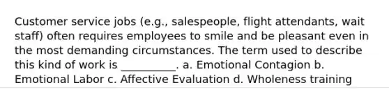 Customer service jobs (e.g., salespeople, flight attendants, wait staff) often requires employees to smile and be pleasant even in the most demanding circumstances. The term used to describe this kind of work is __________. a. Emotional Contagion b. Emotional Labor c. Affective Evaluation d. Wholeness training