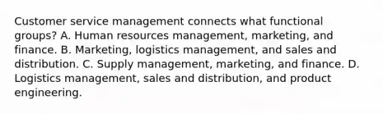 Customer service management connects what functional groups? A. Human resources management, marketing, and finance. B. Marketing, logistics management, and sales and distribution. C. Supply management, marketing, and finance. D. Logistics management, sales and distribution, and product engineering.