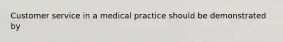 Customer service in a medical practice should be demonstrated by