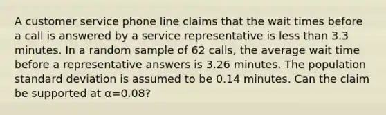 A customer service phone line claims that the wait times before a call is answered by a service representative is less than 3.3 minutes. In a random sample of 62 calls, the average wait time before a representative answers is 3.26 minutes. The population standard deviation is assumed to be 0.14 minutes. Can the claim be supported at α=0.08?