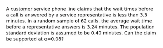 A customer service phone line claims that the wait times before a call is answered by a service representative is less than 3.3 minutes. In a random sample of 62 calls, the average wait time before a representative answers is 3.24 minutes. The population <a href='https://www.questionai.com/knowledge/kqGUr1Cldy-standard-deviation' class='anchor-knowledge'>standard deviation</a> is assumed to be 0.40 minutes. Can the claim be supported at α=0.08?