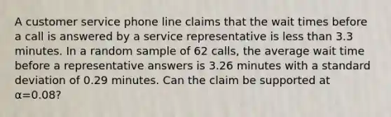 A customer service phone line claims that the wait times before a call is answered by a service representative is less than 3.3 minutes. In a random sample of 62 calls, the average wait time before a representative answers is 3.26 minutes with a standard deviation of 0.29 minutes. Can the claim be supported at α=0.08?