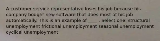 A customer service representative loses his job because his company bought new software that does most of his job automatically. This is an example of ____ . Select one: structural unemployment frictional unemployment seasonal unemployment cyclical unemployment