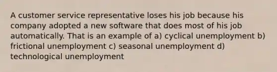 A customer service representative loses his job because his company adopted a new software that does most of his job automatically. That is an example of a) cyclical unemployment b) frictional unemployment c) seasonal unemployment d) technological unemployment