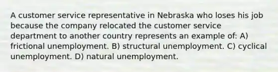 A customer service representative in Nebraska who loses his job because the company relocated the customer service department to another country represents an example of: A) frictional unemployment. B) structural unemployment. C) cyclical unemployment. D) natural unemployment.