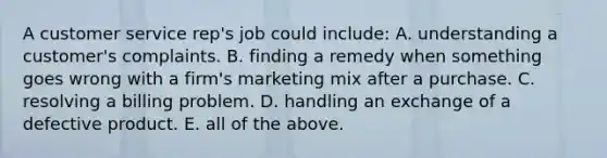 A customer service rep's job could include: A. understanding a customer's complaints. B. finding a remedy when something goes wrong with a firm's marketing mix after a purchase. C. resolving a billing problem. D. handling an exchange of a defective product. E. all of the above.