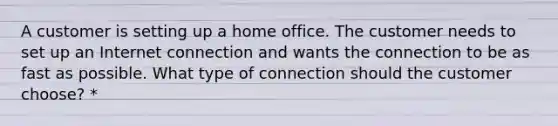 A customer is setting up a home office. The customer needs to set up an Internet connection and wants the connection to be as fast as possible. What type of connection should the customer choose? *