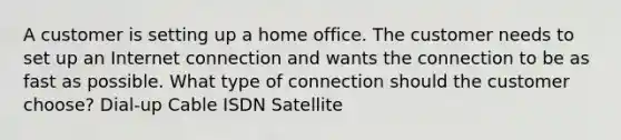 A customer is setting up a home office. The customer needs to set up an Internet connection and wants the connection to be as fast as possible. What type of connection should the customer choose? Dial-up Cable ISDN Satellite