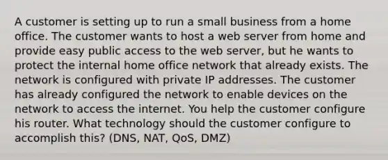 A customer is setting up to run a small business from a home office. The customer wants to host a web server from home and provide easy public access to the web server, but he wants to protect the internal home office network that already exists. The network is configured with private IP addresses. The customer has already configured the network to enable devices on the network to access the internet. You help the customer configure his router. What technology should the customer configure to accomplish this? (DNS, NAT, QoS, DMZ)