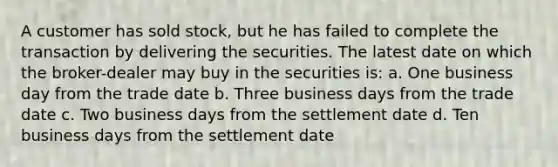 A customer has sold stock, but he has failed to complete the transaction by delivering the securities. The latest date on which the broker-dealer may buy in the securities is: a. One business day from the trade date b. Three business days from the trade date c. Two business days from the settlement date d. Ten business days from the settlement date