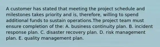 A customer has stated that meeting the project schedule and milestones takes priority and is, therefore, willing to spend additional funds to sustain operations.The project team must ensure completion of the: A. business continuity plan. B. incident response plan. C. disaster recovery plan. D. risk management plan. E. quality management plan.