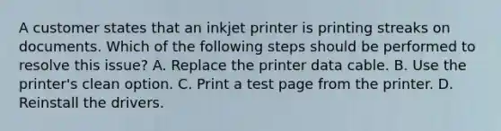 A customer states that an inkjet printer is printing streaks on documents. Which of the following steps should be performed to resolve this issue? A. Replace the printer data cable. B. Use the printer's clean option. C. Print a test page from the printer. D. Reinstall the drivers.