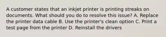 A customer states that an inkjet printer is printing streaks on documents. What should you do to resolve this issue? A. Replace the printer data cable B. Use the printer's clean option C. Print a test page from the printer D. Reinstall the drivers