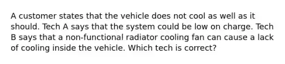 A customer states that the vehicle does not cool as well as it should. Tech A says that the system could be low on charge. Tech B says that a non-functional radiator cooling fan can cause a lack of cooling inside the vehicle. Which tech is correct?