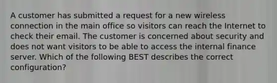 A customer has submitted a request for a new wireless connection in the main office so visitors can reach the Internet to check their email. The customer is concerned about security and does not want visitors to be able to access the internal finance server. Which of the following BEST describes the correct configuration?