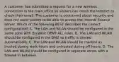 A customer has submitted a request for a new wireless connection in the main office so visitors can reach the Internet to check their email. The customer is concerned about security and does not want visitors to be able to access the internal finance server. Which of the following BEST describes the correct configuration? A. The LAN and WLAN should be configured in the same zone with dynamic DENY ALL rules. B. The LAN and WLAN should be configured in the DMZ so traffic is denied automatically. C. The LAN and WLAN should be marked as trusted during work hours and untrusted during off hours. D. The LAN and WLAN should be configured in separate zones with a firewall in between.