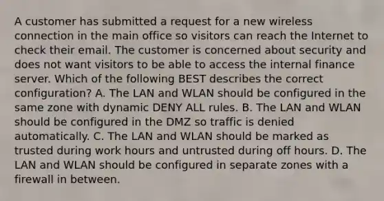 A customer has submitted a request for a new wireless connection in the main office so visitors can reach the Internet to check their email. The customer is concerned about security and does not want visitors to be able to access the internal finance server. Which of the following BEST describes the correct configuration? A. The LAN and WLAN should be configured in the same zone with dynamic DENY ALL rules. B. The LAN and WLAN should be configured in the DMZ so traffic is denied automatically. C. The LAN and WLAN should be marked as trusted during work hours and untrusted during off hours. D. The LAN and WLAN should be configured in separate zones with a firewall in between.