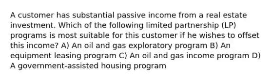 A customer has substantial passive income from a real estate investment. Which of the following limited partnership (LP) programs is most suitable for this customer if he wishes to offset this income? A) An oil and gas exploratory program B) An equipment leasing program C) An oil and gas income program D) A government-assisted housing program