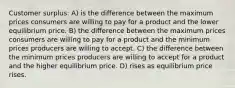 Customer surplus: A) is the difference between the maximum prices consumers are willing to pay for a product and the lower equilibrium price. B) the difference between the maximum prices consumers are willing to pay for a product and the minimum prices producers are willing to accept. C) the difference between the minimum prices producers are willing to accept for a product and the higher equilibrium price. D) rises as equilibrium price rises.