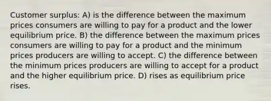 Customer surplus: A) is the difference between the maximum prices consumers are willing to pay for a product and the lower equilibrium price. B) the difference between the maximum prices consumers are willing to pay for a product and the minimum prices producers are willing to accept. C) the difference between the minimum prices producers are willing to accept for a product and the higher equilibrium price. D) rises as equilibrium price rises.