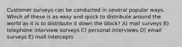 Customer surveys can be conducted in several popular ways. Which of these is as easy and quick to distribute around the world as it is to distribute it down the block? A) mail surveys B) telephone interview surveys C) personal interviews D) email surveys E) mall intercepts