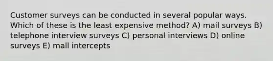 Customer surveys can be conducted in several popular ways. Which of these is the least expensive method? A) mail surveys B) telephone interview surveys C) personal interviews D) online surveys E) mall intercepts