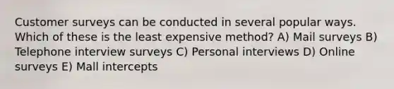 Customer surveys can be conducted in several popular ways. Which of these is the least expensive method? A) Mail surveys B) Telephone interview surveys C) Personal interviews D) Online surveys E) Mall intercepts