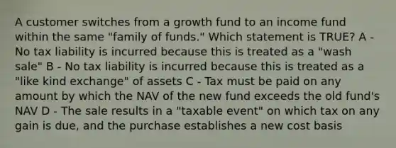 A customer switches from a growth fund to an income fund within the same "family of funds." Which statement is TRUE? A - No tax liability is incurred because this is treated as a "wash sale" B - No tax liability is incurred because this is treated as a "like kind exchange" of assets C - Tax must be paid on any amount by which the NAV of the new fund exceeds the old fund's NAV D - The sale results in a "taxable event" on which tax on any gain is due, and the purchase establishes a new cost basis