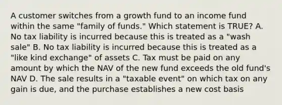 A customer switches from a growth fund to an income fund within the same "family of funds." Which statement is TRUE? A. No tax liability is incurred because this is treated as a "wash sale" B. No tax liability is incurred because this is treated as a "like kind exchange" of assets C. Tax must be paid on any amount by which the NAV of the new fund exceeds the old fund's NAV D. The sale results in a "taxable event" on which tax on any gain is due, and the purchase establishes a new cost basis