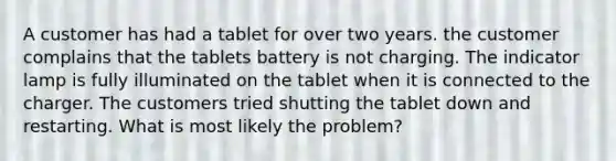 A customer has had a tablet for over two years. the customer complains that the tablets battery is not charging. The indicator lamp is fully illuminated on the tablet when it is connected to the charger. The customers tried shutting the tablet down and restarting. What is most likely the problem?