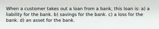 When a customer takes out a loan from a bank, this loan is: a) a liability for the bank. b) savings for the bank. c) a loss for the bank. d) an asset for the bank.