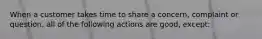 When a customer takes time to share a concern, complaint or question, all of the following actions are good, except: