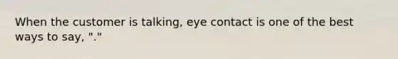 When the customer is talking, eye contact is one of the best ways to say, "."