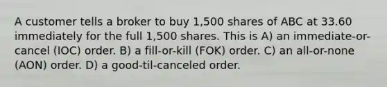 A customer tells a broker to buy 1,500 shares of ABC at 33.60 immediately for the full 1,500 shares. This is A) an immediate-or-cancel (IOC) order. B) a fill-or-kill (FOK) order. C) an all-or-none (AON) order. D) a good-til-canceled order.