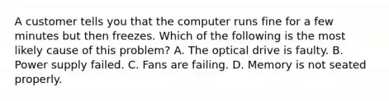 A customer tells you that the computer runs fine for a few minutes but then freezes. Which of the following is the most likely cause of this problem? A. The optical drive is faulty. B. Power supply failed. C. Fans are failing. D. Memory is not seated properly.