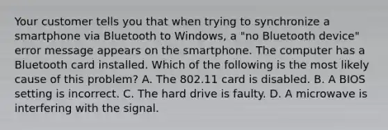 Your customer tells you that when trying to synchronize a smartphone via Bluetooth to Windows, a "no Bluetooth device" error message appears on the smartphone. The computer has a Bluetooth card installed. Which of the following is the most likely cause of this problem? A. The 802.11 card is disabled. B. A BIOS setting is incorrect. C. The hard drive is faulty. D. A microwave is interfering with the signal.